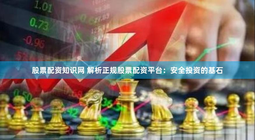 股票配资知识网 解析正规股票配资平台：安全投资的基石