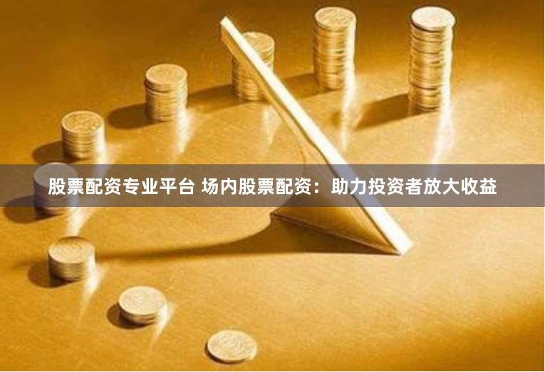 股票配资专业平台 场内股票配资：助力投资者放大收益