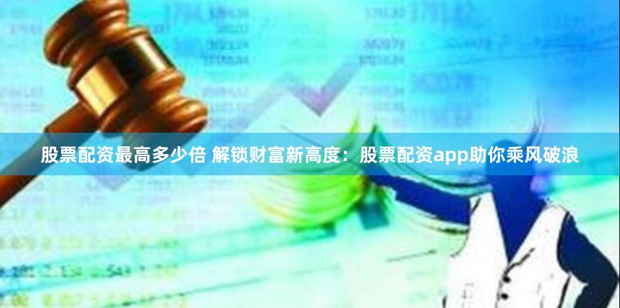 股票配资最高多少倍 解锁财富新高度：股票配资app助你乘风破浪