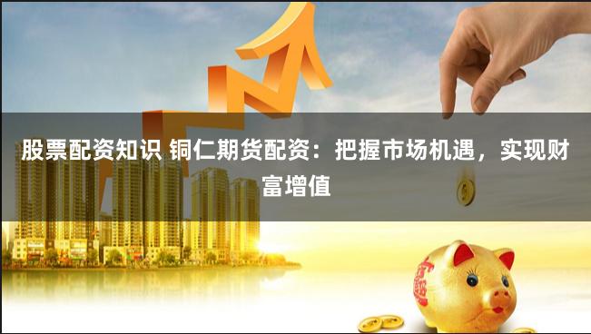 股票配资知识 铜仁期货配资：把握市场机遇，实现财富增值