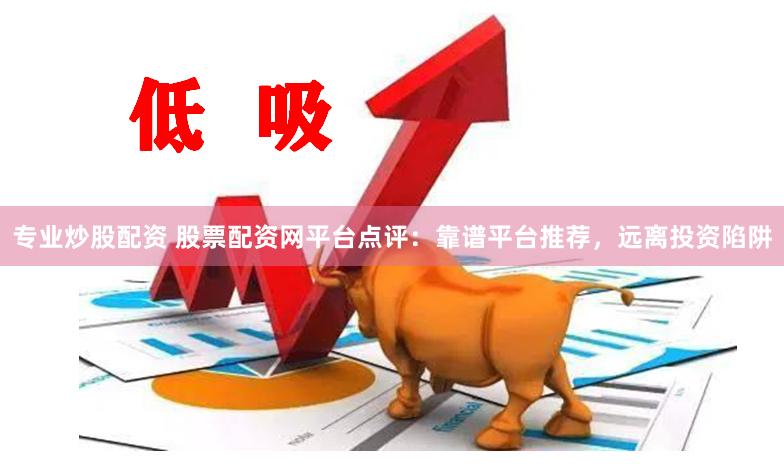 专业炒股配资 股票配资网平台点评：靠谱平台推荐，远离投资陷阱