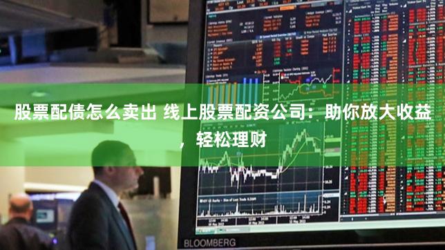 股票配债怎么卖出 线上股票配资公司：助你放大收益，轻松理财