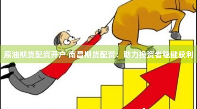 原油期货配资开户 南昌期货配资：助力投资者稳健获利